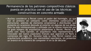 Permanencia de los patrones compositivos clásicos
puesta en práctica con el uso de las técnicas
constructivas en concreto armado
• Muchos consideran a Perret como el padre del hormigón, ya que
fue el primero en utilizarlo como elemento constructivo y
estructural, además de elemento ornamental y distribuidor que
presenta en ocasiones desnudo al exterior en algunas de sus obras.
Esto ha sido reinterpretado y utilizado con la misma intención por
un gran número de arquitectos posteriores a Perret. Perret fue,
junto con Tony Garnier, el arquitecto más representativo e
innovador del nuevo clasicismo francés que apareció en París a
comienzos del siglo XX. Durante toda su vida Perret realizó una
arquitectura académica, con mentalidad neoclásica, sin presentar
un avance en la manera de componer ni en la de decorar.
 