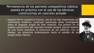 Permanencia de los patrones compositivos clásicos
puesta en práctica con el uso de las técnicas
constructivas en concreto armado
• Auguste Perret arquitecto francés, uno de los más importantes del
movimiento moderno, construyó numerosas obras investigando
sobre el lenguaje propio de este material, fue pionero en el
empleo constructivo del concreto armado siempre intentó mostrar
de una forma expresiva la estructura de sus edificios. Con el
tiempo, sus proyectos evolucionaron hacia el estudio de las
proporciones clásicas.
 