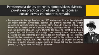 Permanencia de los patrones compositivos clásicos
puesta en práctica con el uso de las técnicas
constructivas en concreto armado
• En su proyecto Garage Pontheu de 1905 vuelve a utilizar el hormigón de
un modo similar, sirviéndose además de grandes rellenos de cristal
dejando la retícula vista en fachada. Otra obra de especial interés de
Perret es el Teatro de los Campos Elíseos, realizado en 1911 en París,
que fue primero obra de Henry. Durante los años 20 Perret se dedicó a
explotar las posibilidades del hormigón para conseguir una nueva imagen
a través de las vidrieras por encalados de hormigón de las iglesias.
Rehabilitó las paredes exteriores de la Catedral de Notre-Dame de París,
usando esta técnica. En 1937 Perret construyó el Museo de Obras
Públicas, y en los años de la post-guerra se ocupó del que fue su último
proyecto, la iglesia de San José en El Havre.
 