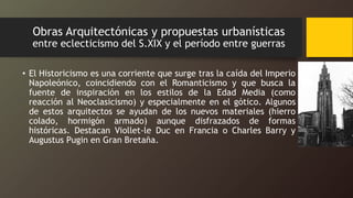 Obras Arquitectónicas y propuestas urbanísticas
entre eclecticismo del S.XIX y el período entre guerras
• El Historicismo es una corriente que surge tras la caída del Imperio
Napoleónico, coincidiendo con el Romanticismo y que busca la
fuente de inspiración en los estilos de la Edad Media (como
reacción al Neoclasicismo) y especialmente en el gótico. Algunos
de estos arquitectos se ayudan de los nuevos materiales (hierro
colado, hormigón armado) aunque disfrazados de formas
históricas. Destacan Viollet-le Duc en Francia o Charles Barry y
Augustus Pugin en Gran Bretaña.
 