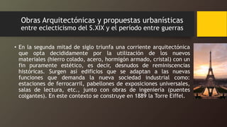 Obras Arquitectónicas y propuestas urbanísticas
entre eclecticismo del S.XIX y el período entre guerras
• En la segunda mitad de siglo triunfa una corriente arquitectónica
que opta decididamente por la utilización de los nuevos
materiales (hierro colado, acero, hormigón armado, cristal) con un
fin puramente estético, es decir, desnudos de reminiscencias
históricas. Surgen así edificios que se adaptan a las nuevas
funciones que demanda la nueva sociedad industrial como:
estaciones de ferrocarril, pabellones de exposiciones universales,
salas de lectura, etc., junto con obras de ingeniería (puentes
colgantes). En este contexto se construye en 1889 la Torre Eiffel.
 