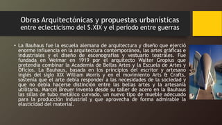 Obras Arquitectónicas y propuestas urbanísticas
entre eclecticismo del S.XIX y el período entre guerras
• La Bauhaus fue la escuela alemana de arquitectura y diseño que ejerció
enorme influencia en la arquitectura contemporánea, las artes gráficas e
industriales y el diseño de escenografías y vestuario teatrales. Fue
fundada en Weimar en 1919 por el arquitecto Walter Gropius que
pretendía combinar la Academia de Bellas Artes y la Escuela de Artes y
Oficios. La Bauhaus, basada en los principios del escritor y artesano
inglés del siglo XIX William Morris y en el movimiento Arts & Crafts,
sostenía que el arte debía responder a las necesidades de la sociedad y
que no debía hacerse distinción entre las bellas artes y la artesanía
utilitaria. Marcel Breuer inventó desde su taller de acero en la Bauhaus
las sillas de tubo metálico curvado, un nuevo tipo de mueble adecuado
para la producción industrial y que aprovecha de forma admirable la
elasticidad del material.
 