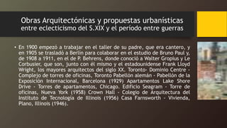 Obras Arquitectónicas y propuestas urbanísticas
entre eclecticismo del S.XIX y el período entre guerras
• En 1900 empezó a trabajar en el taller de su padre, que era cantero, y
en 1905 se trasladó a Berlín para colaborar en el estudio de Bruno Paul y,
de 1908 a 1911, en el de P. Behrens, donde conoció a Walter Gropius y Le
Corbusier, que son, junto con él mismo y el estadounidense Frank Lloyd
Wright, los mayores arquitectos del siglo XX. Toronto- Dominio Centre -
Complejo de torres de oficinas, Toronto Pabellón alemán - Pabellón de la
Exposición Internacional, Barcelona (1929) Apartamentos Lake Shore
Drive - Torres de apartamentos, Chicago. Edificio Seagram - Torre de
oficinas, Nueva York (1958) Crown Hall - Colegio de Arquitectura del
Instituto de Tecnología de Illinois (1956) Casa Farnsworth - Vivienda,
Plano, Illinois (1946).
 