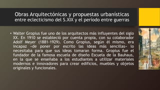 Obras Arquitectónicas y propuestas urbanísticas
entre eclecticismo del S.XIX y el período entre guerras
• Walter Gropius fue uno de los arquitectos más influyentes del siglo
XX. En 1910 se estableció por cuenta propia, con su colaborador
Adolf Meyer (1881-1929). Como Gropius, según él mismo, era
incapaz «de poner por escrito las ideas más sencillas» lo
necesitaba para que sus ideas tomaran forma. Gropius fue el
fundador de la famosa escuela de diseño Escuela de la Bauhaus,
en la que se enseñaba a los estudiantes a utilizar materiales
modernos e innovadores para crear edificios, muebles y objetos
originales y funcionales.
 