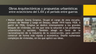 Obras Arquitectónicas y propuestas urbanísticas
entre eclecticismo del S.XIX y el período entre guerras
• Walter Adolph Georg Gropius, Ocupó el cargo de esta escuela,
primero de Weimar y luego en Dessau, desde 1919 hasta 1928. A
partir de 1926, Gropius se dedicó intensamente a los grandes
bloques de viviendas, en los que veía la solución a los problemas
urbanísticos y sociales. También abogó en favor de la
racionalización de la industria de la construcción, para permitir
construir de forma más rápida y económica. Diseñó numerosos
complejos de viviendas, en los que aplicó sus ideas.
 