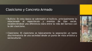 Clasicismo y Concreto Armado
• Bullicio: En esta época se sobresaltó el bullicio, principalmente lo
relacionado al espectáculo y eventos de tipo social,
estableciéndose una diferencia clara entre la vida del barroco con
la del clasicismo.
• Clasicismo: El clasicismo es básicamente la separación un tanto
discriminatoria de una sociedad desde un punto de vista artístico y
sociocultural.
 