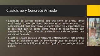 Clasicismo y Concreto Armado
• Sociedad: El Barroco culminó con una serie de crisis, tanto
espirituales como político- económicas y esto encauso la
aplicación del clasicismo como un medio selectivo y separatista en
la sociedad que se aplica como medio de recuperación que
mediante la cultura, la razón y ciencia trata de recuperar una
condición deseada.
• Clase: Las clases sociales se marcaron enfáticamente, esto debido
a que el clasicismo fue un movimiento que se enfocó a la
degradación de la influencia de los “godos” que produjo el arte
gótico.
 