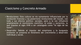 Clasicismo y Concreto Armado
• Revoluciones: Esta cultura se vio sumamente influenciada por la
revolución francesa y las posteriores revoluciones del mundo, con
todo y sus efectos político- sociales, pero a la vez influenció
ampliamente el movimiento científico, el orden y raciocinio, lo
que impulso al siglo XVIII a ser catalogado como “el siglo de las
luces”.
• Desarrollo: Debido al impulso del empirismo y la burguesía
existente se presenta el fenómeno del crecimiento y desarrollo
individual y social.
 