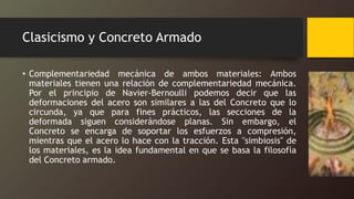 Clasicismo y Concreto Armado
• Complementariedad mecánica de ambos materiales: Ambos
materiales tienen una relación de complementariedad mecánica.
Por el principio de Navier-Bernoulli podemos decir que las
deformaciones del acero son similares a las del Concreto que lo
circunda, ya que para fines prácticos, las secciones de la
deformada siguen considerándose planas. Sin embargo, el
Concreto se encarga de soportar los esfuerzos a compresión,
mientras que el acero lo hace con la tracción. Esta "simbiosis" de
los materiales, es la idea fundamental en que se basa la filosofía
del Concreto armado.
 