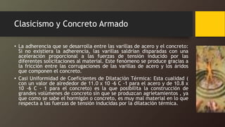 Clasicismo y Concreto Armado
• La adherencia que se desarrolla entre las varillas de acero y el concreto:
Si no existiera la adherencia, las varillas saldrían disparadas con una
aceleración proporcional a las fuerzas de tensión inducido por las
diferentes solicitaciones al material. Este fenómeno se produce gracias a
la fricción entre las corrugaciones de las varillas de acero y los áridos
que componen el concreto.
• Casi Uniformidad de Coeficientes de Dilatación Térmica: Esta cualidad (
con un valor de alrededor de 11.0 x 10 -6 C -1 para el acero y de 10.8 x
10 -6 C - 1 para el concreto) es la que posibilita la construcción de
grandes volúmenes de concreto sin que se produzcan agrietamientos , ya
que como se sabe el hormigón o concreto, es muy mal material en lo que
respecta a las fuerzas de tensión inducidas por la dilatación térmica.
 