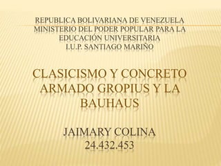 REPUBLICA BOLIVARIANA DE VENEZUELA
MINISTERIO DEL PODER POPULAR PARA LA
EDUCACIÓN UNIVERSITARIA
I.U.P. SANTIAGO MARIÑO
CLASICISMO Y CONCRETO
ARMADO GROPIUS Y LA
BAUHAUS
JAIMARY COLINA
24.432.453
 