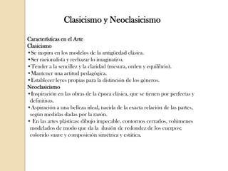 Clasicismo y Neoclasicismo
Características en el Arte
Clasicismo
•Se inspira en los modelos de la antigüedad clásica.
•Ser racionalista y rechazar lo imaginativo.
•Tender a la sencillez y la claridad (mesura, orden y equilibrio).
•Mantener una actitud pedagógica.
•Establecer leyes propias para la distinción de los géneros.
Neoclasicismo
•Inspiración en las obras de la época clásica, que se tienen por perfectas y
definitivas.
•Aspiración a una belleza ideal, nacida de la exacta relación de las partes,
según medidas dadas por la razón.
• En las artes plásticas: dibujo impecable, contornos cerrados, volúmenes
modelados de modo que da la ilusión de redondez de los cuerpos;
colorido suave y composición simétrica y estática.

 