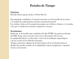 Periodos de Tiempo
Clasicismo
Periodo clásico griego, desde el 500 al 320 a.C.
Sus principales cualidades; el control consciente en el desarrollo de los temas
y el sentido de ordenamiento racional y proporción formal.
Los órdenes clásicos de la arquitectura griega son el dórico, el jónico y el corintio,
a los que se añaden los romanos compuesto y toscano.
Neoclasicismo
Estilo que se desarrolla entre mediados del siglo XVIII y las primeras décadas
del XIX. Surge como reacción a los excesos decorativos del rococó.
La antigüedad clásica se redescubre a través de los hallazgos arqueológicos
y de los escritos de los filósofos alemanes.
Adopta y promueve algunas de las ideas básicas de la revolución francesa:
glorifica las grandes virtudes de la antigüedad, acepta el paganismo y agrega la
ciencia a la emoción.

 