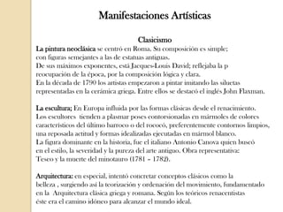 Manifestaciones Artísticas
Clasicismo
La pintura neoclásica se centró en Roma. Su composición es simple;
con figuras semejantes a las de estatuas antiguas.
De sus máximos exponentes, está Jacques-Louis David; reflejaba la p
reocupación de la época, por la composición lógica y clara.
En la década de 1790 los artistas empezaron a pintar imitando las siluetas
representadas en la cerámica griega. Entre ellos se destacó el inglés John Flaxman.
La escultura; En Europa influida por las formas clásicas desde el renacimiento.
Los escultores tienden a plasmar poses contorsionadas en mármoles de colores
característicos del último barroco o del rococó, preferentemente contornos limpios,
una reposada actitud y formas idealizadas ejecutadas en mármol blanco.
La figura dominante en la historia, fue el italiano Antonio Canova quien buscó
en el estilo, la severidad y la pureza del arte antiguo. Obra representativa:
Teseo y la muerte del minotauro (1781 – 1782).
Arquitectura: en especial, intentó concretar conceptos clásicos como la
belleza , surgiendo así la teorización y ordenación del movimiento, fundamentado
en la Arquitectura clásica griega y romana. Según los teóricos renacentistas
éste era el camino idóneo para alcanzar el mundo ideal.

 