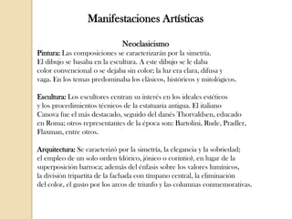 Manifestaciones Artísticas
Neoclasicismo
Pintura: Las composiciones se caracterizarán por la simetría.
El dibujo se basaba en la escultura. A este dibujo se le daba
color convencional o se dejaba sin color; la luz era clara, difusa y
vaga. En los temas predominaba los clásicos, históricos y mitológicos.
Escultura: Los escultores centran su interés en los ideales estéticos
y los procedimientos técnicos de la estatuaria antigua. El italiano
Canova fue el más destacado, seguido del danés Thorvaldsen, educado
en Roma; otros representantes de la época son: Bartolini, Rude, Pradler,
Flaxman, entre otros.

Arquitectura: Se caracterizó por la simetría, la elegancia y la sobriedad;
el empleo de un solo orden (dórico, jónico o corintio), en lugar de la
superposición barroca; además del énfasis sobre los valores lumínicos,
la división tripartita de la fachada con tímpano central, la eliminación
del color, el gusto por los arcos de triunfo y las columnas conmemorativas.

 