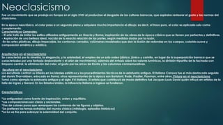 Neoclasicismo
Fue un movimiento que se produjo en Europa en el siglo XVIII al producirse el desgaste de las culturas barrocas, que aspiraba restaurar el gusto y las normas del
clasicismo.

En la época neoclásica, el color pasa a un segundo plano y adquiere mucha importancia el dibujo; es decir, el trazo puro, el color es aplicado solo como
complemento.
Características Generales:
- El arte trató de imitar los estilos utilizados antiguamente en Grecia y Roma, inspiración de las obras de la época clásica que se tienen por perfectas y definitivas.
- Aspiración de una belleza ideal, nacida de la exacta relación de las partes, según medidas dadas por la razón.
-En las artes plásticas, dibujo impecable, los contornos cerrados, volúmenes modelados que dan la ilusión de redondez en los cuerpos, colorido suave y
composición simétrica y estática.
Arquitectura en el neoclasicismo
Se caracterizó por la simetría, la elegancia, y la sobriedad, el empleo de un solo orden (dórico, jónico y corintio, en lugar de la superposición barroca que se
caracterizaba por una fantasía desbordante y el afán de movimiento); además del enfasis sobre los valores lumínicos, la división tripartita de la fachada con
tímpano central, la eliminación del color, el gusto por los arcos de triunfo y las columnas conmemorativas.
Escultura en el neoclasicismo
Los escultores centran su interés en los ideales estéticos y los procedimientos técnicos de la estatuaria antigua. El italiano Canova fue el más destacado seguido
del danés Thorvaldsen, educado en Roma; otros representantes de la época son Bartoloni, Rude, Pradler, Flaxman, entre otros. Pintura en el neoclasicismo
Tomó como ejemplo la estatuaria antigua y el siglo XVI italiano. El artista que contribuyó de modo definitivo fué Jacques Louis David quién influyó en artistas de la
talla de Ingres y Gerard. En los Estados Unidos, la influencia italiana e inglesa se fundieron.

Características:
*La antiguedad como fuente de inspiración, orden y equilibiro.
*Las composiciones son claras y racionales.
*Uso de colores puros que remarquen los contornos de las figuras y objetos.
*Se prefieren los temas extraídos del mundo clásico (mitología, episodios históricos)
*La luz es fría para subrayar la solemnidad del conjunto.

 