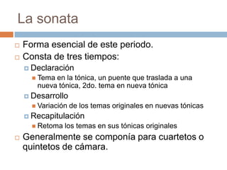 La sonata
 Forma esencial de este periodo.
 Consta de tres tiempos:
 Declaración
 Tema en la tónica, un puente que traslada a una
nueva tónica, 2do. tema en nueva tónica
 Desarrollo
 Variación de los temas originales en nuevas tónicas
 Recapitulación
 Retoma los temas en sus tónicas originales
 Generalmente se componía para cuartetos o
quintetos de cámara.
 