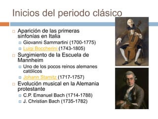 Inicios del periodo clásico
 Aparición de las primeras
sinfonías en Italia
 Giovanni Sammartini (1700-1775)
 Luigi Boccherini (1743-1805)
 Surgimiento de la Escuela de
Mannheim
 Uno de los pocos reinos alemanes
católicos
 Johann Stamitz (1717-1757)
 Evolución musical en la Alemania
protestante
 C.P. Emanuel Bach (1714-1788)
 J. Christian Bach (1735-1782)
 
