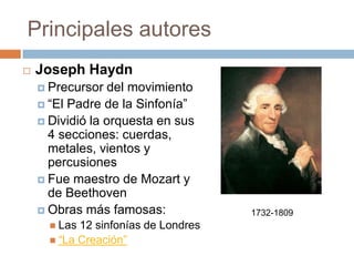 Principales autores
 Joseph Haydn
 Precursor del movimiento
 “El Padre de la Sinfonía”
 Dividió la orquesta en sus
4 secciones: cuerdas,
metales, vientos y
percusiones
 Fue maestro de Mozart y
de Beethoven
 Obras más famosas:
 Las 12 sinfonías de Londres
 “La Creación”
1732-1809
 