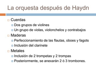 La orquesta después de Haydn
 Cuerdas
 Dos grupos de violines
 Un grupo de violas, violonchelos y contrabajos
 Maderas
 Perfeccionamiento de las flautas, oboes y fagots
 Inclusión del clarinete
 Metales
 Inclusión de 2 trompetas y 2 trompas
 Posteriormente, se anexarán 2 ó 3 trombones.
 