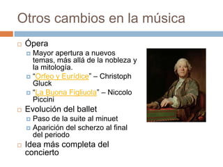 Otros cambios en la música
 Ópera
 Mayor apertura a nuevos
temas, más allá de la nobleza y
la mitología.
 “Orfeo y Eurídice” – Christoph
Gluck
 “La Buona Figliuola” – Niccolo
Piccini
 Evolución del ballet
 Paso de la suite al minuet
 Aparición del scherzo al final
del periodo
 Idea más completa del
concierto
 