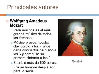Principales autores
 Wolfgang Amadeus
Mozart
 Para muchos es el más
grande músico de todos
los tiempos.
 Músico precoz; tocaba
clavicordio a los 4 años,
daba conciertos de piano a
los 6 y compuso su
primera sinfonía a los 9.
 Escribió más de 600 obras.
 Era un hombre despistado
para lo social.
1756-1791
 