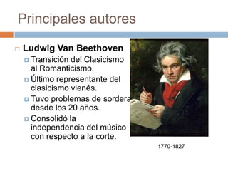 Principales autores
 Ludwig Van Beethoven
 Transición del Clasicismo
al Romanticismo.
 Último representante del
clasicismo vienés.
 Tuvo problemas de sordera
desde los 20 años.
 Consolidó la
independencia del músico
con respecto a la corte.
1770-1827
 