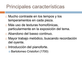 Principales características
 Mucho contraste en los tempos y los
temperamentos en cada pieza.
 Más uso de texturas homofónicas,
particularmente en la exposición del tema.
 Abandono del basso continuo.
 Mayor trabajo melódico, buscando recordación
del oyente.
 Introducción del pianoforte.
 Bartolomeo Cristofori (1700)
 