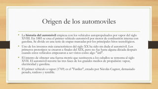 Origen de los automoviles
• La historia del automóvil empieza con los vehículos autopropulsados por vapor del siglo
XVIII. En 1885 se crea el primer vehículo automóvil por motor de combustión interna con
gasolina. Se divide en una serie de etapas marcadas por los principales hitos tecnológicos.
• Uno de los inventos más característicos del siglo XX ha sido sin duda el automóvil. Los
primeros prototipos se crearon a finales del XIX, pero no fue hasta alguna década después
cuando estos vehículos empezaron a ser vistos como algo "útil".
• El intento de obtener una fuerza motriz que sustituyera a los caballos se remonta al siglo
XVII. El automóvil recorre las tres fases de los grandes medios de propulsión: vapor,
electricidad y gasolina.
• El primer vehículo a vapor (1769) es el "Fardier", creado por Nicolás Cugnot, demasiado
pesado, ruidoso y temible.
 
