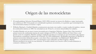 Origen de las motocicletas
• El estadounidense Sylvester Howard Roper (1823-1896) inventó un motor de cilindros a vapor (accionado
por carbón) en 1867. Ésta puede ser considerada la primera motocicleta, si se permite que la descripción de
una motocicleta incluya un motor a vapor.
• Wilhelm Maybach y Gattlieb Daimler construyeron una moto con cuadro y cuatro ruedas de madera y motor
de combustión interna en 1885. Su velocidad era de 18 km/h y el motor desarrollaba 0,5 caballos.
• Gottlieb Daimler usó un nuevo motor inventado por el ingeniero Nikolaus August Otto. Otto inventó el
primer motor de combustión interna de cuatro tiempos en 1876. Lo llamó «Motor de Ciclo Otto» y, tan
pronto como lo completó, Daimler (antiguo empleado de Otto) lo convirtió en una motocicleta que algunos
historiadores consideran la primera de la historia. En 1894 Hildebrand y Wolfmüller presentan en Múnich la
primera motocicleta fabricada en serie y con claros fines comerciales. La Hildebrand y Wolfmüller se
mantuvo en producción hasta 1897. Los hermanos rusos afincados en París Eugéne y Michel
Werner montaron un motor en una bicicleta. El modelo inicial con el motor sobre la rueda delantera se
comenzó a fabricar en 1897.
 