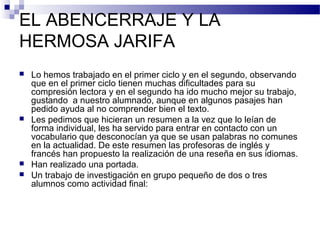 EL ABENCERRAJE Y LA
HERMOSA JARIFA
 Lo hemos trabajado en el primer ciclo y en el segundo, observando
que en el primer ciclo tienen muchas dificultades para su
compresión lectora y en el segundo ha ido mucho mejor su trabajo,
gustando a nuestro alumnado, aunque en algunos pasajes han
pedido ayuda al no comprender bien el texto.
 Les pedimos que hicieran un resumen a la vez que lo leían de
forma individual, les ha servido para entrar en contacto con un
vocabulario que desconocían ya que se usan palabras no comunes
en la actualidad. De este resumen las profesoras de inglés y
francés han propuesto la realización de una reseña en sus idiomas.
 Han realizado una portada.
 Un trabajo de investigación en grupo pequeño de dos o tres
alumnos como actividad final:
 