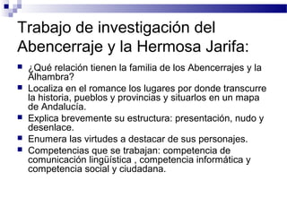 Trabajo de investigación del
Abencerraje y la Hermosa Jarifa:
 ¿Qué relación tienen la familia de los Abencerrajes y la
Alhambra?
 Localiza en el romance los lugares por donde transcurre
la historia, pueblos y provincias y situarlos en un mapa
de Andalucía.
 Explica brevemente su estructura: presentación, nudo y
desenlace.
 Enumera las virtudes a destacar de sus personajes.
 Competencias que se trabajan: competencia de
comunicación lingüística , competencia informática y
competencia social y ciudadana.
 