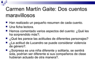 Carmen Martín Gaite: Dos cuentos
maravillosos
 Han realizado un pequeño resumen de cada cuento.
 Una ficha lectora.
 Hemos comentado varios aspectos del cuento: ¿Qué les
ha sorprendido más?;
 ¿Qué les parece las actitudes de diferentes personajes?
 ¿La actitud de Lucandro se puede considerar violencia
de género?.
 ¿Sorpresa es una niña diferente y solitaria, se sentirá
sola, podrían ser diferente si sus compañeros de clase
hubieran actuado de otra manera?.
 