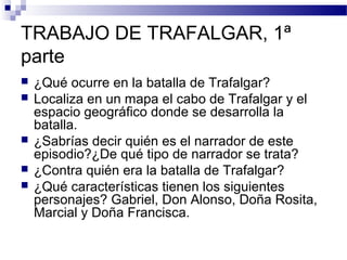 TRABAJO DE TRAFALGAR, 1ª
parte
 ¿Qué ocurre en la batalla de Trafalgar?
 Localiza en un mapa el cabo de Trafalgar y el
espacio geográfico donde se desarrolla la
batalla.
 ¿Sabrías decir quién es el narrador de este
episodio?¿De qué tipo de narrador se trata?
 ¿Contra quién era la batalla de Trafalgar?
 ¿Qué características tienen los siguientes
personajes? Gabriel, Don Alonso, Doña Rosita,
Marcial y Doña Francisca.
 