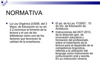 NORMATIVA
 La Ley Orgánica 2/2006, del 3
Mayo, de Educación en su art.
2.2.reconoce el fomento de la
lectura y el uso de las
bibliotecas como uno de los
factores que favorecen la
calidad de la enseñanza.
 El art. de la Ley 17/2007, 10
de Dic. de Educación de
Andalucía.
 Instrucciones del 24/7/ 2013,
de la dirección gen. de
innovación educativa y
formación del profesorado,
sobre el tratamiento de la
lectura para el desarrollo de la
competencia lingüística,
referida a la utilización del
lenguaje como instrumento de
comunicación oral y escrita.
En su instrucción novena.
 
