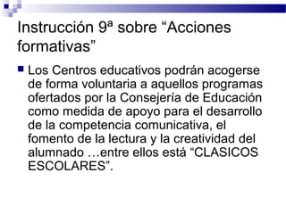 Instrucción 9ª sobre “Acciones
formativas”
 Los Centros educativos podrán acogerse
de forma voluntaria a aquellos programas
ofertados por la Consejería de Educación
como medida de apoyo para el desarrollo
de la competencia comunicativa, el
fomento de la lectura y la creatividad del
alumnado …entre ellos está “CLASICOS
ESCOLARES”.
 