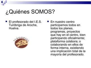 ¿Quiénes SOMOS?
 El profesorado del I.E.S.
Turóbriga de Aroche,
Huelva.
 En nuestro centro
participamos todos en
todos los planes,
programas, proyectos
que hay en el centro, bien
participando oficialmente;
plataforma colabora; o
colaborando en ellos de
forma interna, existiendo
una implicación total de la
mayoría del profesorado.
 