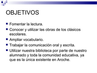 OBJETIVOS
 Fomentar la lectura.
 Conocer y utilizar las obras de los clásicos
escolares.
 Ampliar vocabulario.
 Trabajar la comunicación oral y escrita.
 Utilizar nuestra biblioteca por parte de nuestro
alumnado y toda la comunidad educativa, ya
que es la única existente en Aroche.
 