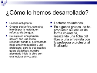 ¿Cómo lo hemos desarrollado?
 Lectura obligatoria.
 Grupos pequeños, con poco
interés por la lectura, en
refuerzo de Lengua.
 Se inicia en una primera
sesión; con una mesa
redonda; donde el profesorado
hace una introducción y una
prelectura, para lo que usa las
guías didácticas, nuestro
alumnado inicia la obra con
una lectura en voz alta.
 Lecturas voluntarias.
 En algunos grupos se ha
propuesto su lectura de
forma voluntaria,
realizando una ficha del
libro o una entrevista con
la profesora o profesor al
finalizarla.
 