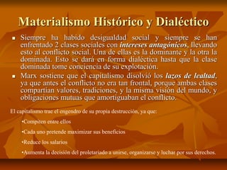 Materialismo Histórico y Dialéctico
 Siempre ha habido desigualdad social y siempre se han
enfrentado 2 clases sociales con intereses antagónicos, llevando
esto al conflicto social. Una de ellas es la dominante y la otra la
dominada. Esto se dará en forma dialéctica hasta que la clase
dominada tome conciencia de su explotación.
 Marx sostiene que el capitalismo disolvió los lazos de lealtad,
ya que antes el conflicto no era tan frontal, porque ambas clases
compartían valores, tradiciones, y la misma visión del mundo, y
obligaciones mutuas que amortiguaban el conflicto.
El capitalismo trae el engendro de su propia destrucción, ya que:
•Compiten entre ellos
•Cada uno pretende maximizar sus beneficios
•Reduce los salarios
•Aumenta la decisión del proletariado a unirse, organizarse y luchar por sus derechos.
 