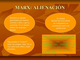 MARX: ALIENACIÓN
Hombres se sienten
gobernados por fuerzas
externas a ellos y que no
controlan. No se sienten
dueños de su propio
destino
Se sienten
DESHUMANIZADOS,
los trabajadores no
encuentran motivo de
satisfacción
Han perdido el “control”
sobre sus propias vidas. No se
ven como seres libres. Están
alienados.
Marx deseaba una transformación,
un Cambio social: hacia un sistema
productivo más humano e
igualitario, que reforzara y no
destruyera los lazos sociales entre
los individuos. Este sistema es el
SOCIALISMO.
 