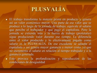 PLUSVALÍA
 El trabajo transforma la materia prima en producto y genera
así un valor económico mayor. Una parte de ese valor que se
produce a lo largo de la jornada de trabajo, equivale al salario
que percibe el trabajador y que pagó el capitalista. Pero la
jornada se extiende más y la fuerza de trabajo (proletario)
sigue produciendo valor durante ese tiempo. La diferencia
entre el valor producido y lo efectivamente pagado como
salario es la PLUSVALÍA. De ese excedente se adueña el
capitalista y así genera mayor ganancia a menor costo, ya que
no incrementa el salario en relación al tiempo trabajado y a la
ganancia generada.
 Esto provoca la profundización y reproducción de las
condiciones de desigualdad
 