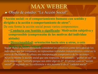  Objeto de estudio: “La Acción Social”.
Según Weber la Sociología puede considerar los colectivos como derivados de los
individuos que los componen; no representan realidades independientes, como en la
teoría de Durkheim. Él ofrece una interpretación comprensiva de las acciones.
No es lo mismo la acción social que una respuesta a un estímulo: “guiñar un ojo” no
es lo mismo que “cerrarlo porque nos entró algo en él”. El primer caso es “acción
social”, el segundo no. La referencia a otra persona le da el “carácter social”
MAX WEBER
“Acción social: es el comportamiento humano con sentido y
dirigido a la acción o comportamiento de otros”.
De esta forma la acción social posee varios componentes:
• Conducta con Sentido o significado: Motivación subjetiva y
comprensible (comprensión de los motivos del individuo
aislado)
• Direccionalidad: orientación hacia otro u otros, a esto
Weber lo llama “espera”.
 