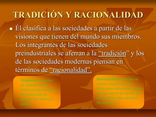 TRADICIÓN Y RACIONALIDAD
 Él clasifica a las sociedades a partir de las
visiones que tienen del mundo sus miembros.
Los integrantes de las sociedades
preindustriales se aferran a la “tradición” y los
de las sociedades modernas piensan en
términos de “racionalidad”.
Tradición: conjunto
de sentimientos y
creencias transmitidos
de generación en
generación. Miran el
pasado
Racionalidad: cálculos de
costes y beneficios que
sirven para determinar cuáles
son los cursos de acción que
sirven mejor para alcanzar
los objetivos
 