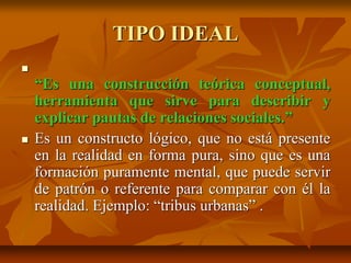 TIPO IDEAL

“Es una construcción teórica conceptual,
herramienta que sirve para describir y
explicar pautas de relaciones sociales.”
 Es un constructo lógico, que no está presente
en la realidad en forma pura, sino que es una
formación puramente mental, que puede servir
de patrón o referente para comparar con él la
realidad. Ejemplo: “tribus urbanas” .
 