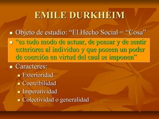 EMILE DURKHEIM
 Objeto de estudio: “El Hecho Social = “Cosa”
 “es todo modo de actuar, de pensar y de sentir
exteriores al individuo y que poseen un poder
de coerción en virtud del caul se imponen”
 Caracteres:
 Exterioridad
 Coercibilidad
 Imperatividad
 Colectividad o generalidad
 