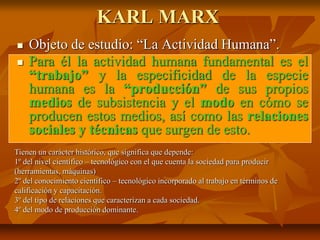 KARL MARX
 Objeto de estudio: “La Actividad Humana”.
 Para él la actividad humana fundamental es el
“trabajo” y la especificidad de la especie
humana es la “producción” de sus propios
medios de subsistencia y el modo en cómo se
producen estos medios, así como las relaciones
sociales y técnicas que surgen de esto.
Tienen un carácter histórico, que significa que depende:
1º del nivel científico – tecnológico con el que cuenta la sociedad para producir
(herramientas, máquinas)
2º del conocimiento científico – tecnológico incorporado al trabajo en términos de
calificación y capacitación.
3º del tipo de relaciones que caracterizan a cada sociedad.
4º del modo de producción dominante.
 