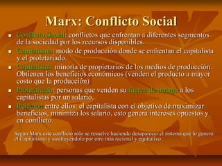 Marx: Conflicto Social
 Conflicto Social: conflictos que enfrentan a diferentes segmentos
de la sociedad por los recursos disponibles.
 Capitalismo: modo de producción donde se enfrentan el capitalista
y el proletariado.
 Capitalistas: minoría de propietarios de los medios de producción.
Obtienen los beneficios económicos (venden el producto a mayor
costo que la producción)
 Proletariado: personas que venden su fuerza de trabajo a los
capitalistas por un salario.
 Relación entre ellos: el capitalista con el objetivo de maximizar
beneficios, minimiza los salario, esto genera intereses opuestos y
en conflicto.
Según Marx este conflicto sólo se resuelve haciendo desaparecer el sistema que lo generó:
el Capitalismo y sustituyéndolo por otro más racional y equitativo.
 