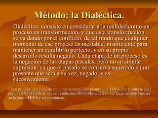 Método: la Dialéctica.
Dialéctica: consiste en considerar a la realidad como un
proceso en transformación, y que esta transformación
se va dando por el conflicto, de tal modo que cualquier
momento de ese proceso es inestable, insuficiente para
mantener un equilibrio perfecto, y en su propio
desarrollo resulta negado. Cada etapa de un proceso es
la negación de las etapas pasadas, pero no su simple
supresión, ya que el pasado se conserva superado en un
presente que será a su vez, negado, y así
sucesivamente.
Es un proceso que consiste en un pensamiento que plantea una TESIS, que resulta negada
por una ANTÍTESIS de lo cual resulta una SÍNTESIS, que a su vez luego se transformará
en la nueva TESIS y así continuará.
 