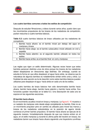 Natación Estilos clásicos

Mauricio Gallo Casas

Los cuatro barridos comunes a todos los estilos de competición
Después de estudiar filmaciones y videos durante varios años, quedo claro que
los movimientos propulsores de los brazos de los nadadores de competición,
podían reducirse a cuatro barridos básicos.
Tabla 6.3 cuatro barridos básicos de brazo utilizados por los nadadores de
competición.
1. Barrido hacia afuera: es el barrido inicial por debajo del agua en
mariposa y braza.
2. Barrido hacia abajo: es el barrido subacuático inicial utilizado en crol y
espalda
3. Barrido hacia adentro: es el segundo barrido utilizado en todos los
estilos
4. Barrido hacia arriba: es el barrido final en crol y mariposa

Las reglas que rigen un estilo determinado. Algunas veces hacen que estos
barridos parezcan distintos unos de otros porque los brazos de los nadadores
deben desplazarse en direcciones algo distintas. Sin embargo, cuando se
estudia la forma en que ellos desplazan el agua hacia atrás, se observa que la
naturaleza de algunos barridos es notablemente similar entre unos y otros. La
finalidad de esta sección es la de describir como estos barridos básicos pueden
utilizarse para desplazar el agua hacia atrás en cada uno de los estilos.
Los cuatro barridos de brazo básicos han sido denominados barrido hacia
afuera, barrido hacia abajo, barrido hacia adentro y barrido hacia arriba. Sus
funciones quedan resumidas en la tabla 6.3. Una descripción de cada una se
expone en las siguientes secciones.
El barrido hacia afuera
Es el movimiento acuático inicial en braza y mariposa. La figura 6. 16 muestra a
un nadador de mariposa visto desde abajo completando su barrido. Este no es
un movimiento propulsor pero en cambio es utilizado para mover las manos y
brazos de los nadadores colocándolos en la posición de agarre donde
comienza el primer barrido propulsivo. El barrido hacia afuera se ejecuta de la
siguiente manera. Inmediatamente después de que sus manos entren en el
agua, en el estilo mariposa (y durante la ultima parte del recobro en braza), los
nadadores barren sus brazos hacia afuera siguiendo una trayectoria curvilínea

100

 